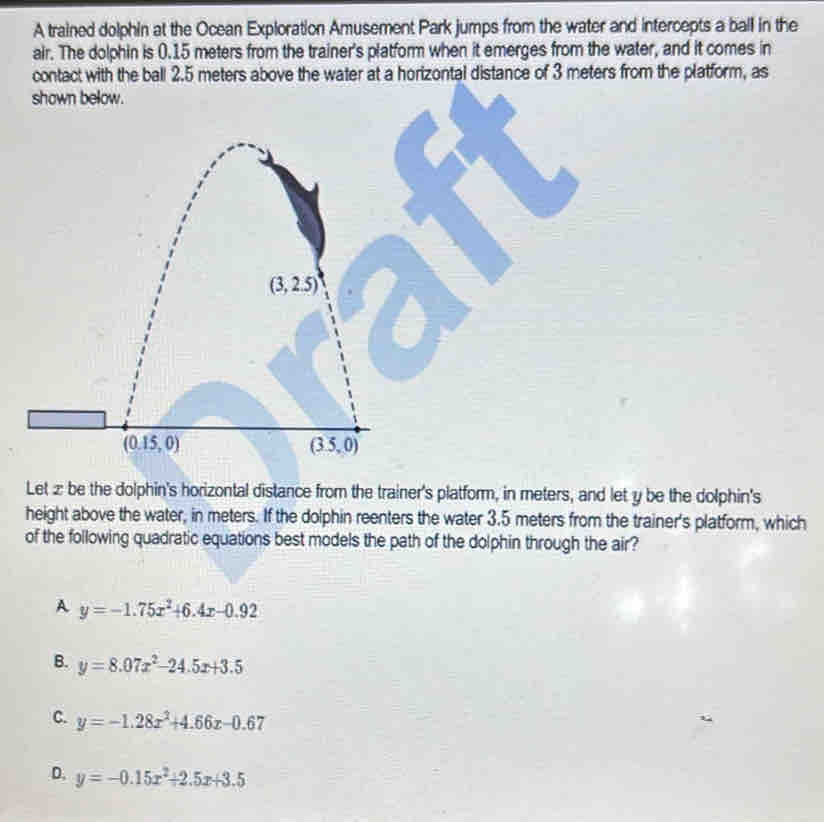 A trained dolphin at the Ocean Exploration Amusement Park jumps from the water and intercepts a ball in the
air. The dolphin is 0.15 meters from the trainer's platform when it emerges from the water, and it comes in
contact with the ball 2.5 meters above the water at a horizontal distance of 3 meters from the platform, as
shown below.
Let z be the dolphin's horizontal distance from the trainer's platform, in meters, and let y be the dolphin's
height above the water, in meters. If the dolphin reenters the water 3.5 meters from the trainer's platform, which
of the following quadratic equations best models the path of the dolphin through the air?
A y=-1.75x^2+6.4x-0.92
B. y=8.07x^2-24.5x+3.5
C. y=-1.28x^2+4.66x-0.67
D. y=-0.15x^2+2.5x+3.5