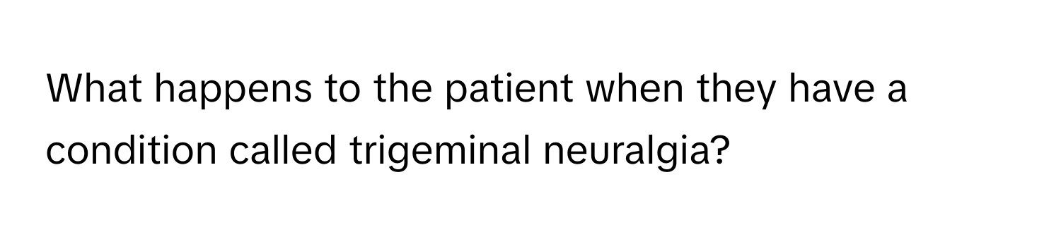 What happens to the patient when they have a condition called trigeminal neuralgia?