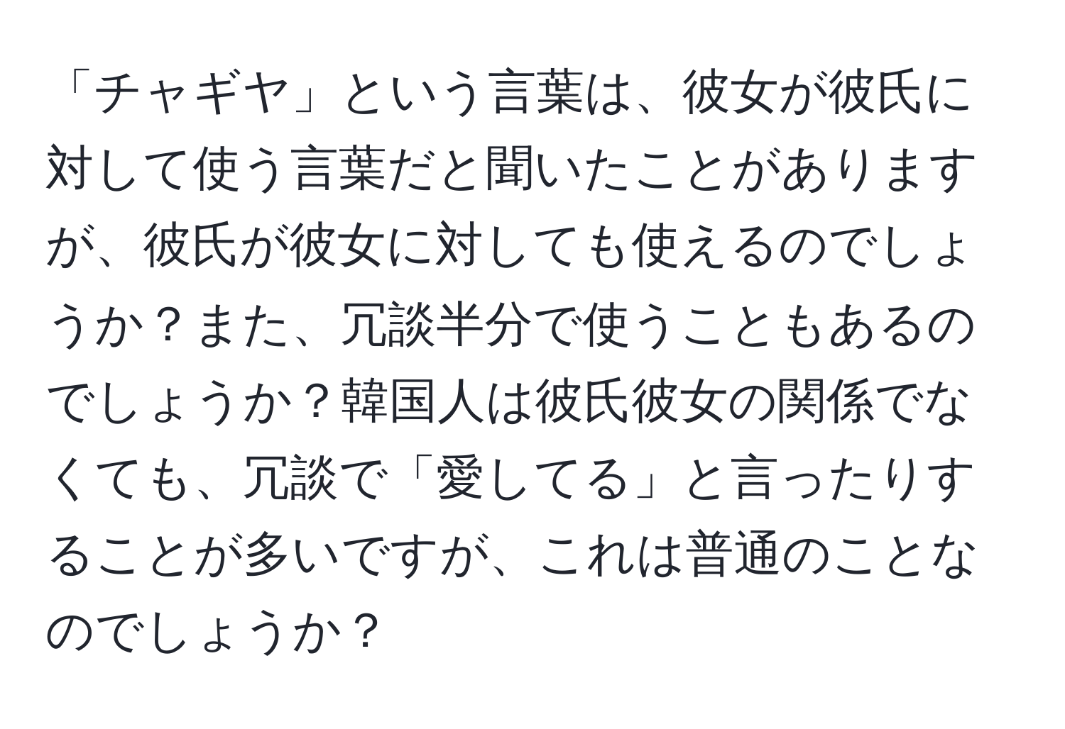 「チャギヤ」という言葉は、彼女が彼氏に対して使う言葉だと聞いたことがありますが、彼氏が彼女に対しても使えるのでしょうか？また、冗談半分で使うこともあるのでしょうか？韓国人は彼氏彼女の関係でなくても、冗談で「愛してる」と言ったりすることが多いですが、これは普通のことなのでしょうか？