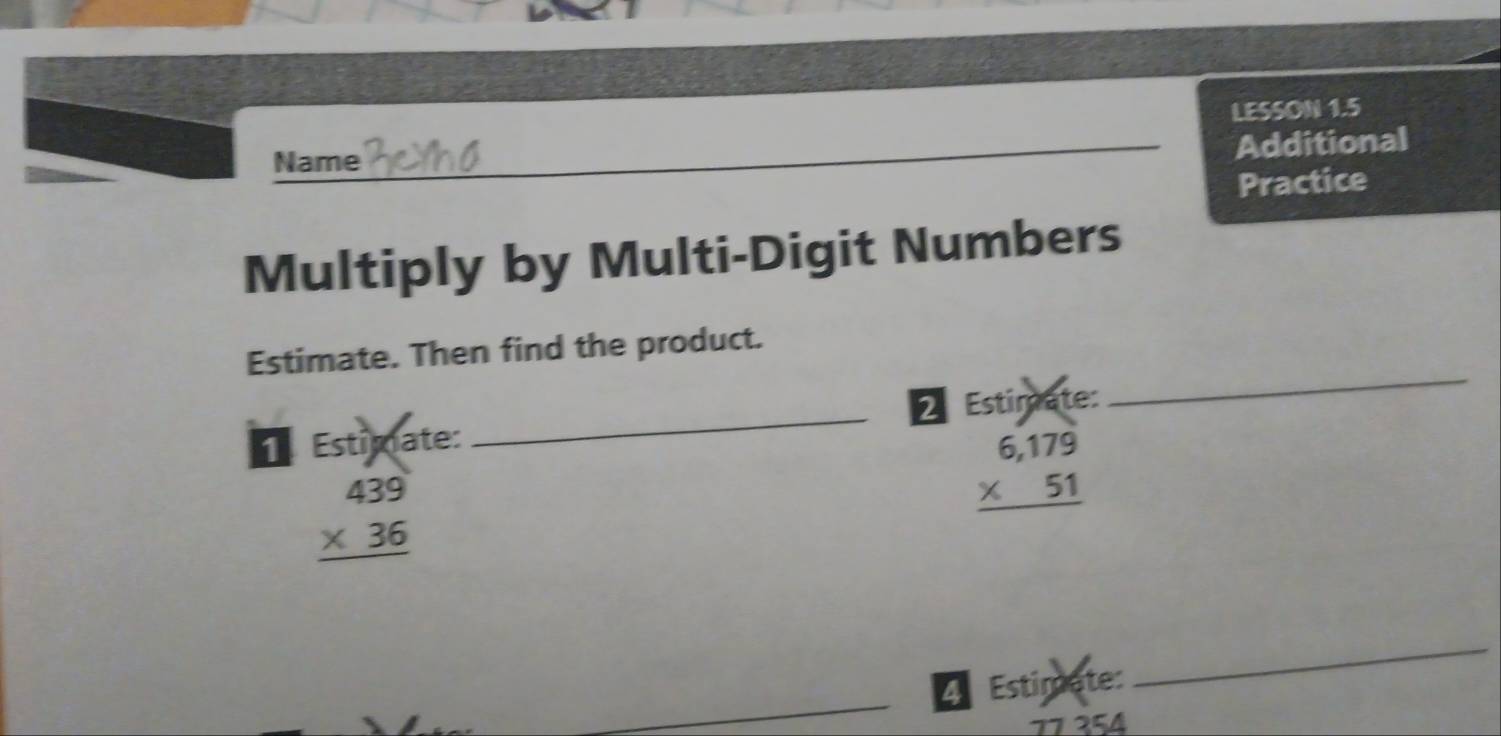 LESSON 1.5
Name
_Additional
Practice
Multiply by Multi-Digit Numbers
Estimate. Then find the product.
1 Estimate: _2 Estimate:
_
beginarrayr 439 * 36 hline endarray
beginarrayr 6,179 * 51 hline endarray
4 Estimete:
_
77 354