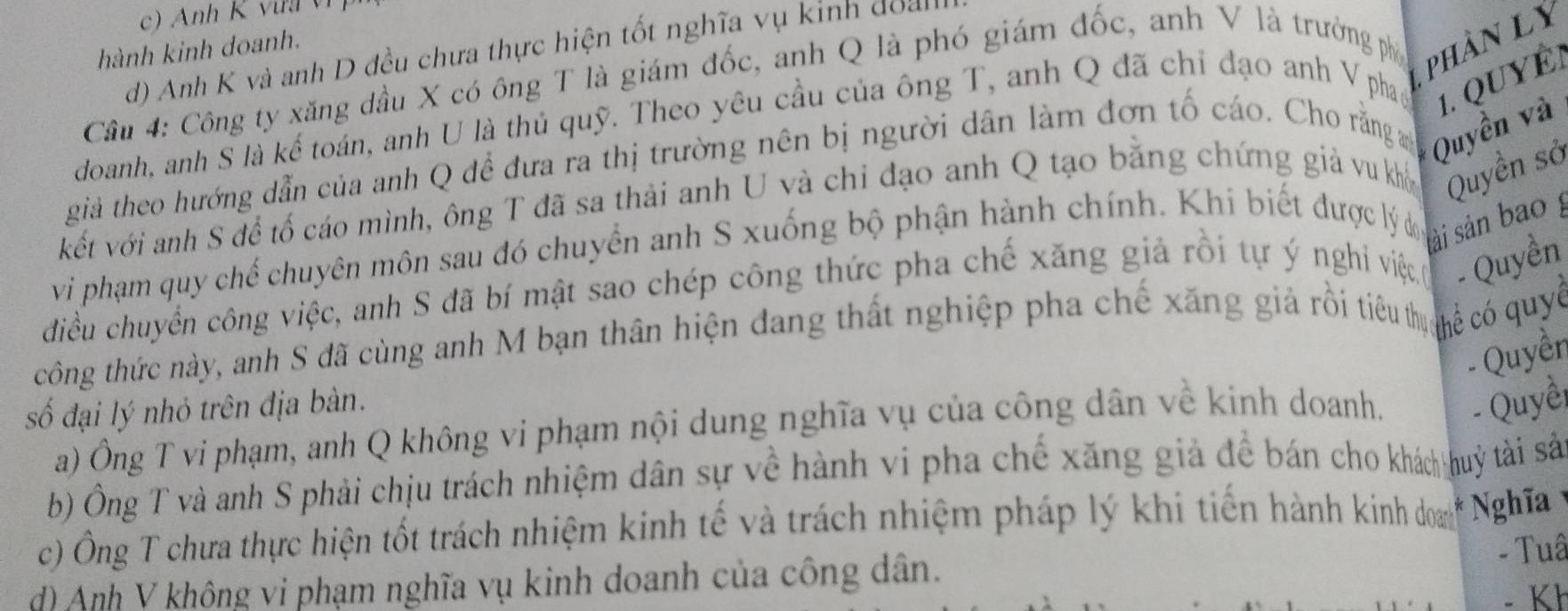 hành kinh doanh. 
d) Anh K và anh D đều chưa thực hiện tốt nghĩa vụ kinh đoai 
Cầu 4: Công ty xăng đầu X có ông T là giám đốc, anh Q là phó giám đốc, anh V là trưởng phố phần ly 
doanh, anh S là kế toán, anh U là thủ quỹ. Theo yêu cầu của ông T, anh Q đã chỉ đạo anh V phao 
giả theo hướng dẫn của anh Q để đưa ra thị trường nên bị người dân làm đơn tố cáo. Cho rằng a Quyền và 1. QUYÉ 
kết với anh S để tố cáo mình, ông T đã sa thải anh U và chi đạo anh Q tạo bằng chứng giả vu khổ Quyền sở 
vi phạm quy chế chuyên môn sau đó chuyển anh S xuống bộ phận hành chính. Khi biết được lý do 
sải sản bao g 
diều chuyển công việc, anh S đã bí mật sao chép công thức pha chế xăng giả rồi tự ý nghi việc - Quyền 
công thức này, anh S đã cùng anh M bạn thân hiện đang thất nghiệp pha chế xăng giả rồi tiêu tị hể có quyc 
- Quyềr 
số đại lý nhỏ trên địa bàn. 
a) Ông T vi phạm, anh Q không vi phạm nội dung nghĩa vụ của công dân về kinh doanh. - Quyềi 
b) Ông T và anh S phải chịu trách nhiệm dân sự về hành vi pha chế xăng giả đề bán cho khách huý tài sả 
c) Ông T chưa thực hiện tốt trách nhiệm kinh tế và trách nhiệm pháp lý khi tiến hành kinh doamh Nghĩa 
- Tuâ 
d) Anh V không vi phạm nghĩa vụ kinh doanh của công dân.