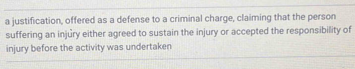 a justification, offered as a defense to a criminal charge, claiming that the person 
suffering an injury either agreed to sustain the injury or accepted the responsibility of 
injury before the activity was undertaken