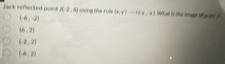 Jack reffected point I . (-2,6) using the rule (x,y)Longleftrightarrow (-y,-x) What is the iate of pone
(-6,-2)
(6,2)
(-2,2)
(-6,2)