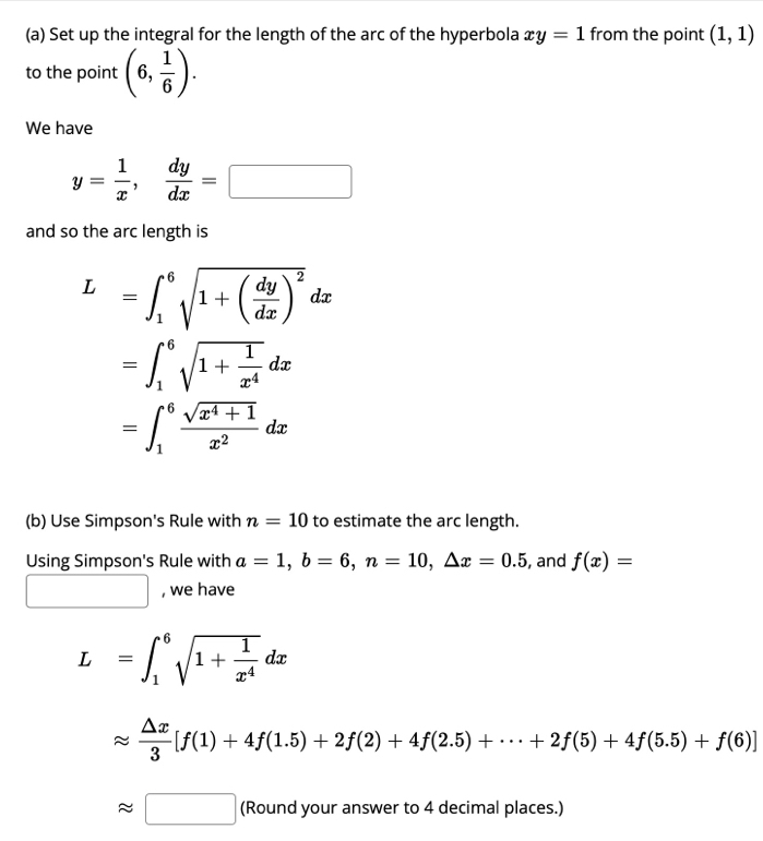 Set up the integral for the length of the arc of the hyperbola xy=1 from the point (1,1)
to the point (6, 1/6 ). 
We have
y= 1/x ,  dy/dx =□
and so the arc length is
L=∈t _1^(6sqrt(1+(frac dy)dx))^2dx
=∈t _1^(6sqrt(1+frac 1)x^4)dx
=∈t _1^(6frac sqrt(x^4)+1)x^2dx
(b) Use Simpson's Rule with n=10 to estimate the arc length. 
Using Simpson's Rule with a=1, b=6, n=10, △ x=0.5 , and f(x)=
□ , we have
L=∈t _1^(6sqrt(1+frac 1)x^4)dx
approx  △ x/3 [f(1)+4f(1.5)+2f(2)+4f(2.5)+·s +2f(5)+4f(5.5)+f(6)]
approx □ (Round your answer to 4 decimal places.)