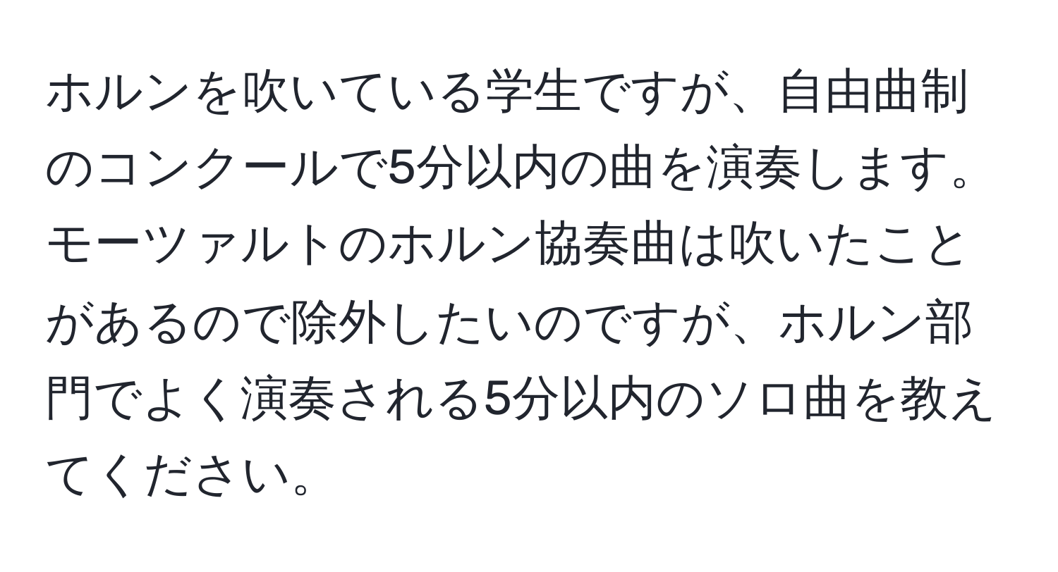 ホルンを吹いている学生ですが、自由曲制のコンクールで5分以内の曲を演奏します。モーツァルトのホルン協奏曲は吹いたことがあるので除外したいのですが、ホルン部門でよく演奏される5分以内のソロ曲を教えてください。