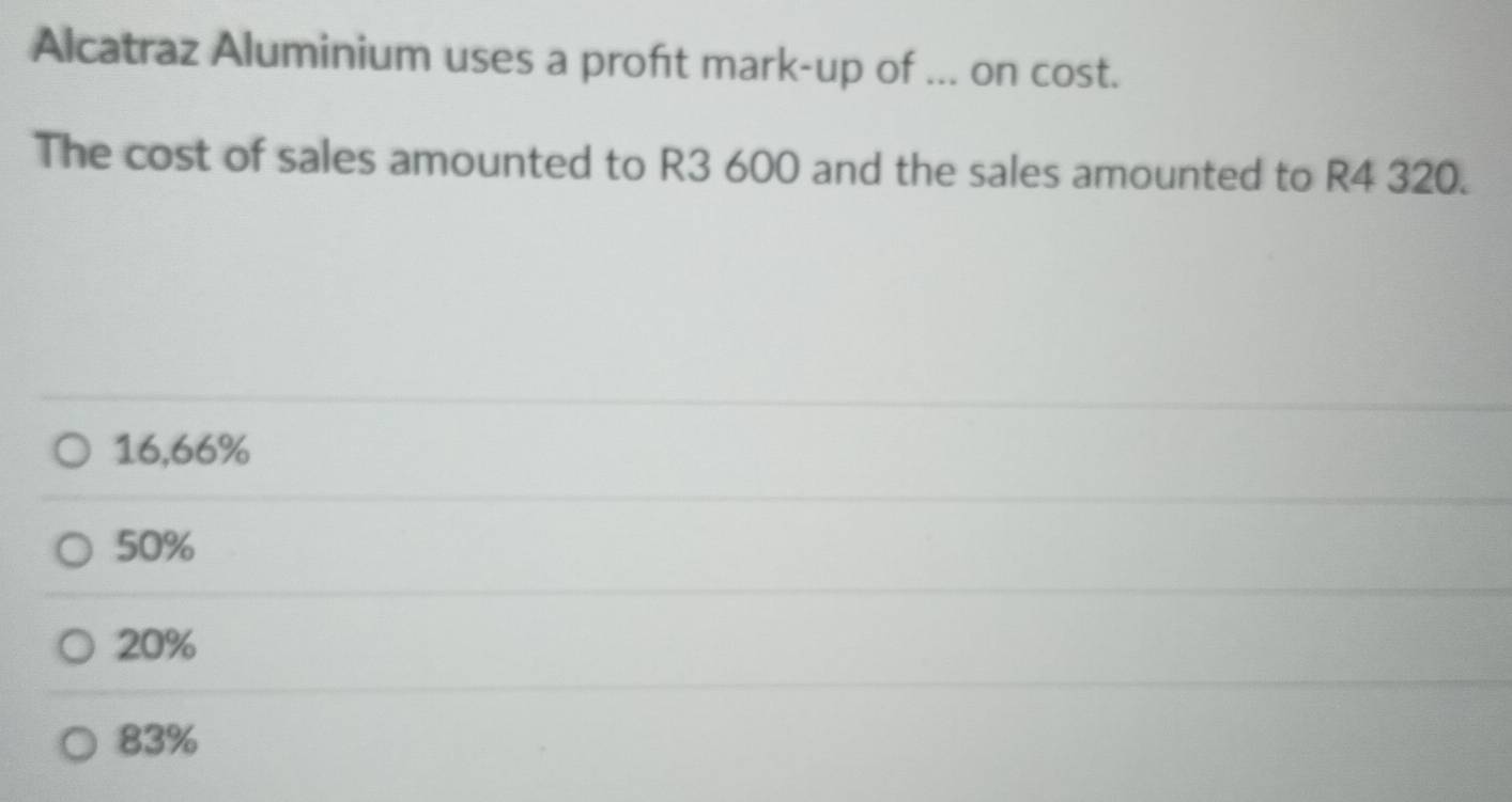 Alcatraz Aluminium uses a proft mark-up of ... on cost.
The cost of sales amounted to R3 600 and the sales amounted to R4 320.
16,66%
50%
20%
83%