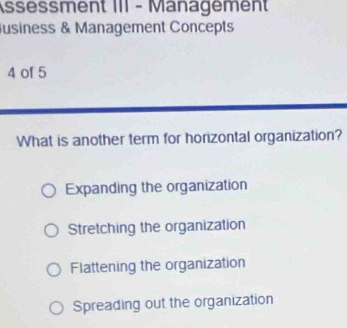 Assessment III - Management
usiness & Management Concepts
4 of 5
What is another term for horizontal organization?
Expanding the organization
Stretching the organization
Flattening the organization
Spreading out the organization