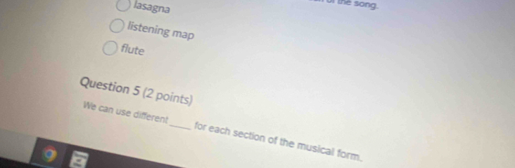 lasagna 
of the song. 
listening map 
flute 
Question 5 (2 points) 
We can use different_ for each section of the musical form.