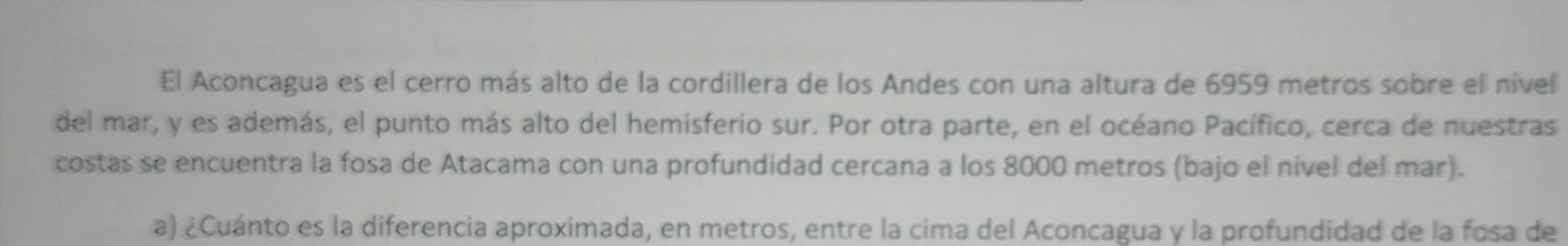 El Aconcagua es el cerro más alto de la cordillera de los Andes con una altura de 6959 metros sobre el nível 
del mar, y es además, el punto más alto del hemisferio sur. Por otra parte, en el océano Pacífico, cerca de nuestras 
costas se encuentra la fosa de Atacama con una profundidad cercana a los 8000 metros (bajo el nivel del mar). 
a) ¿Cuánto es la diferencia aproximada, en metros, entre la cima del Aconcagua y la profundidad de la fosa de