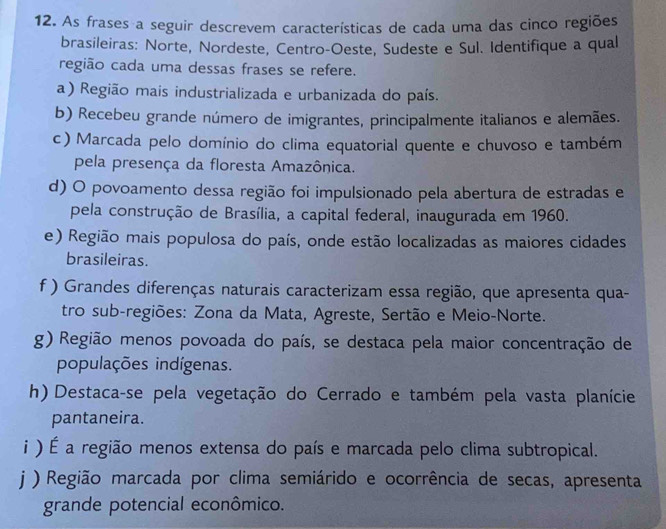 As frases a seguir descrevem características de cada uma das cinco regiões
brasileiras: Norte, Nordeste, Centro-Oeste, Sudeste e Sul. Identifique a qual
região cada uma dessas frases se refere.
a ) Região mais industrializada e urbanizada do país.
b) Recebeu grande número de imigrantes, principalmente italianos e alemães.
c) Marcada pelo domínio do clima equatorial quente e chuvoso e também
pela presença da floresta Amazônica.
d) O povoamento dessa região foi impulsionado pela abertura de estradas e
pela construção de Brasília, a capital federal, inaugurada em 1960.
e) Região mais populosa do país, onde estão localizadas as maiores cidades
brasileiras.
f ) Grandes diferenças naturais caracterizam essa região, que apresenta qua-
tro sub-regiões: Zona da Mata, Agreste, Sertão e Meio-Norte.
g) Região menos povoada do país, se destaca pela maior concentração de
populações indígenas.
h) Destaca-se pela vegetação do Cerrado e também pela vasta planície
pantaneira.
i ) É a região menos extensa do país e marcada pelo clima subtropical.
j ) Região marcada por clima semiárido e ocorrência de secas, apresenta
grande potencial econômico.