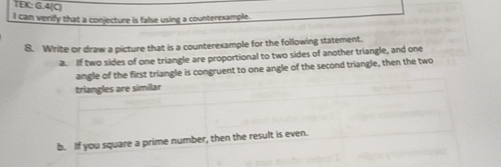 TEK: G.4(C) 
I can verify that a conjecture is false using a counterexample. 
8. Write or draw a picture that is a counterexample for the following statement. 
a. If two sides of one triangle are proportional to two sides of another triangle, and one 
angle of the first triangle is congruent to one angle of the second triangle, then the two 
triangles are similar 
b. If you square a prime number, then the result is even.