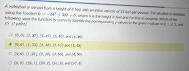 A volleyball is served from a height of 8 feet with an intial veiecity of 30 fext ser second. The stuation is meteed
using the function h=-6t^2+32t+6 t, where h is the height in fest and t is time in seconds. Which of the
following uses the function to correctly identifly the conesponding y -ralues to the guen x -vatuss of 0, 1, 2, 3. and
4? (1 point)
(0,0),(1,2T), (2,42), (3,45),and (4,36)
(0,6),(1,22),(2,48), (3,51) and (4,42)
(0,6),(1,21), (2,48), (3,68),and (4,60)
(6,0),(23,1),(48,2),(51,2),and(42,4)