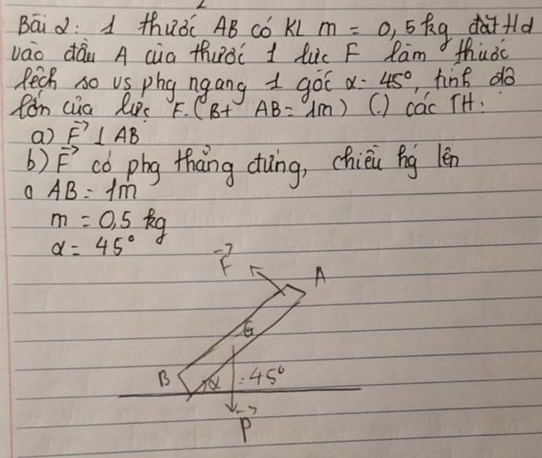 Bāid: 1 thuǒ AB Cǒ KL m=0,5kg dfld 
vao dáu A cua thuàC 1 luc F Ram thusc 
Rech so vs phy ngang 1 got alpha =45° ,tine do 
fán cua luc C° (B+AB=1m) (. ) cac TH: 
a) vector F⊥ vector AB
b) vector F có phg thang dung, chièi ng lèn
AB=1m
m=0.5kg
alpha =45^((circ)^(-7)
A
B = 45^circ)
P