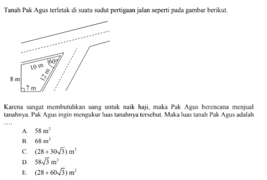 Tanah Pak Agus terletak di suatu sudut pertigaan jalan seperti pada gambar berikut.
Karena sangat membutuhkan uang untuk naik haji, maka Pak Agus berencana menjual
tanahnya. Pak Agus ingin mengukur luas tanahnya tersebut. Maka luas tanah Pak Agus adalah
..
A. 58m^2
B. 68m^2
C. (28+30sqrt(3))m^2
D. 58sqrt(3)m^2
E. (28+60sqrt(3))m^2