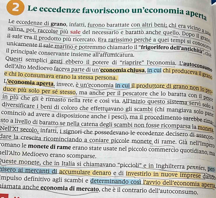 Le eccedenze favoriscono un’economia aperta
Le eccedenze di grano, infatti, furono barattate con altri beni; chi era vicino a una
salina, poi, raccolse più sale del necessario e barattò anche quello. Dopo il grano
il sale era il prodotto più ricercato. Era rarissimo perché a quei tempi sí conosceva
unicamente il sale marino e potremmo chiamarlo il “frigorifero dell’antichità”, cio
il principale conservante insieme all’affumicatura.
Questi semplici gesti ebbero il potere di “riaprire” l’economia. L’autoconsumo
dell’Alto Medioevo faceva parte di un’economia chiusa, in cui chi produceva il grano
e chi lo consumava erano la stessa persona.
L'economia aperta, invece, è un'economia in cui il produttore di grano non lo pro-
duce più solo per sé stesso, ma anche per il pescatore che lo baratta con il pesce
in più che gli è rimasto nella rete e così via. All’inizio questo sistema serví solo a
diversificare i beni di coloro che effettųavano gli scambi (chi mangiava solo pane
cominciò ad avere a disposizione anche i pesci), ma il procedimento sarebbe rima
sto a livello di baratto se nella catena degli scambi non fosse ricomparsa la moneta
Nell’XI secolo, infatti, i signori che possedevano le eccedenze decisero di asseçon
dare la crescita ricominciando a coniare piccole monete di rame. Già nell'Impero
romano le monete di rame erano state usate nel piccolo commercio quotidiano, ma
hell’Alto Medioevo erano scomparse.
Queste monete, che in Italia si chiamavano “piccioli” e in Inghilterra pennies, per
hisero ai mercanti di accumulare denaro e di investirlo in nuove imprese dando
impulso definitivo agli scambi e determinando così l'avvio dell’economia aperta,
miamata anche economia di mercato, che è il contrario dell’autoconsumo.