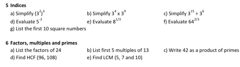 Indices 
a) Simplify (3^2)^3 b) Simplify 3^4* 3^9 c) Simplify 3^(15)/ 3^6
d) Evaluate 5^(-2) e) Evaluate 8^(1/3) f) Evaluate 64^(2/3)
g) List the first 10 square numbers 
6 Factors, multiples and primes 
a) List the factors of 24 b) List first 5 multiples of 13 c) Write 42 as a product of primes 
d) Find HCF (96,108) e) Find LCM (5, 7 and 10)