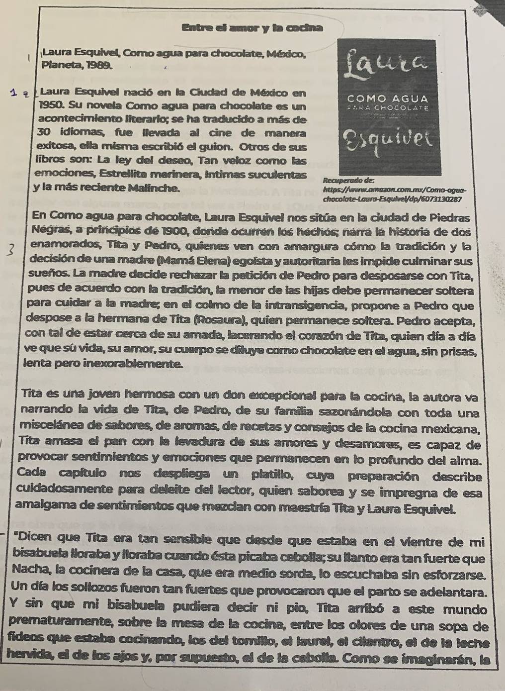 Entre el amor y la cocina
| Laura Esquivel, Como agua para chocolate, México, faura
Planeta, 1989.
s q Laura Esquivel nació en la Ciudad de México en COMO AGUA
1950. Su novela Como agua para chocolate es un FARA CHOCOLATE
acontecimiento literario; se ha traducido a más de
30 idiomas, fue llevada al cine de manera
exitosa, ella misma escribió el guion. Otros de sus Esquivet
libros son: La ley del deseo, Tan veloz como las
emociones, Estrellita marinera, Intimas suculentas Recuperado de:
y la más reciente Malinche. https://www.amazon.com.mx/Como-agua-
chocolate-Laura-Esquível/dp/6073130287
En Como agua para chocolate, Laura Esquivel nos sitúa en la ciudad de Piedras
Negras, a principios de 1900, donde ocurren los hechos; narra la historia de dos
enamorados, Tita y Pedro, quienes ven con amargura cómo la tradición y la
3 decisión de una madre (Mamá Elena) egoísta y autoritaria les impide culminar sus
sueños. La madre decide rechazar la petición de Pedro para desposarse con Tita,
pues de acuerdo con la tradición, la menor de las hijas debe permanecer soltera
para cuidar a la madre; en el colmo de la intransigencia, propone a Pedro que
despose a la hermana de Tita (Rosaura), quien permanece soltera. Pedro acepta,
con tal de estar cerca de su amada, lacerando el corazón de Tita, quien día a día
ve que sú vida, su amor, su cuerpo se diluye como chocolate en el agua, sin prisas,
lenta pero inexorablemente.
Tita es una joven hermosa con un don excepcional para la cocina, la autóra va
narrando la vida de Títa, de Pedro, de su familia sazonándola con toda una
miscelánea de sabores, de aromas, de recetas y consejos de la cocina mexicana,
Tita amasa el pan con la levadura de sus amores y desamores, es capaz de
provocar sentimientos y emociones que permanecen en lo profundo del alma.
Cada capítulo nos despliega un platillo, cuya preparación describe
cuidadosamente para deleite del lector, quien saborea y se impregna de esa
amalgama de sentimientos que mezclan con maestría Tita y Laura Esquivel.
"Dicen que Tīta era tan sensible que desde que estaba en el vientre de mi
bisabuela lloraba y lloraba cuando ésta picaba cebolla; su llanto era tan fuerte que
Nacha, la cocinera de la casa, que era medio sorda, lo escuchaba sin esforzarse.
Un día los sollozos fueron tan fuertes que provocaron que el parto se adelantara.
Y sin que mi bisabuela pudiera decir ni pio, Tita arribó a este mundo
prematuramente, sobre la mesa de la cocina, entre los olores de una sopa de
fideos que estaba cocinando, los del tomillo, el laurel, el cilantro, el de la leche
hervida, el de los ajos y, por supuesto, el de la cebolla. Como se imaginarán, la