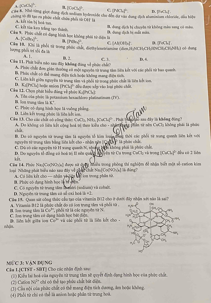 A. [CuCl_4]^2-. B. [CoCl_4]^2-. C. [PdCl_4]^2-. D. [FeCl_4]^-.
Câu 8. Nhỏ từng giọt dung dịch sodium hydroxide cho đến dư vào dung dịch aluminium chloride, dấu hiệu
chứng tò đã tạo ra phức chất chứa phối từ OH là
A. kết tủa bị hoà tan.
C. kết tủa keo trắng tạo thành.
B. dung dịch bị chuyên từ không màu sang có màu.
D. dung dịch bị mất màu.
Câu 9. Phức chất có dạng hình học không phải tứ diện là
A. [CoBr_4]^2-. B. [PtBr_4]^2-. C. [AI(OH)_4]^-. D. [FeCl₄]°.
Câu 10. Khi là phối tử trong phức chất, diethylenetriamine (dien.H_2NCH_2C
lượng phối trí tối đa là CH₂HNCH₂C H_2NH ₂) có dung
A. 1. B. 2. C. 3. D. 4.
Câu 11. Phát biểu nào sau đây không đúng về phức chất?
A. Phức chất đơn giản thường có một nguyên từ trung tâm liên kết với các phối tử bao quanh.
B. Phức chất có thể mang điện tích hoặc không mang điện tích.
C. Liên kết giữa nguyên tử trung tâm và phối tử trong phức chất là liên kết ion.
D.K₂[PtCl₄] hoặc anion [PtCl_4]^2- đều được xếp vào loại phức chất.
Câu 12. Chọn phát biểu đúng về phức K_2[PtCl_6]
A. Tên của phức là potassium hexachloro platinatinum (IV).
B. Ion trung tâm là K
C. Phức có dạng hình học là vuông phẳng.
D. Liên kết trong phức là liên kết ion.
Câu 13. Cho các chất có công thức: CuCl_2,NH_3,[CuCl_4]^2- * . Phát biểu nào sau đây là không đúng?
A. Do không có liên kết cộng hoá trị theo kiểu cho - nhân trong phân tử nên CuCl_2 không phải là phức
chất.
B. Do có nguyên tử trung tâm là nguyên tố kim loại đồng thời các phối từ xung quanh liên kết với
nguyên tử trung tâm bằng liên kết cho - nhận nên [Cu là phức chất.
C. Dù có các nguyên tử H xung quanh N, nhưng Nhu khống phải là phức chất.
D. Do nguyên tố đồng có hoá trị II nên quanh nguyên tử Cu trong ( CuCl_2 và trong [CuCl_4]^2- đều có 2 liên
kết.
Câu 14. Phức Na_3[Co(NO_3)_6] được sử dụng nhiều trong phòng thí nghiệm để nhận biết một số cation kim
loại Những phát biểu nào sau đây về phục chất Na [Co(NO_3)_6] là đúng?
A. Có liên kết cho — nhận yà liên kết ion trong phân tử.
B. Phức có dạng hình học là tử diện.
C. Có nguyên tử trung tâm là natri (sodium) và cobalt.
D. Nguyên từ trung tâm có số oxi hoá 1a+2.
Câu 15. Quan sát công thức cấu tạo của vitamin B12 cho ở dưới đây nhận xét nào là sai?
A. Vitamin B12 là phức chất do có ion trung tâm và phối tử .
B. Ion trung tâm là Co^(3+) , phối tử là các nguyên tử N.
C. Ion trung tâm có dạng hình học bát diện.
D. liên kết giữa ion Co^(3+) và các phối tử là liên kết cho -
nhận.
MỨC 3: vẠn dụng
Câu 1.[CTST - SBT] Cho các nhận định sau:
(1) Kiểu lai hoá của nguyên tử trung tâm sẽ quyết định dạng hình học của phức chất.
(2) Cation Ni^(2+) chỉ có thể tạo phức chất bát diện.
(3) Cầu nội của phức chất có thể mang điện tích dương, âm hoặc không.
(4) Phối tử chỉ có thể là anion hoặc phân tử trung hoà.