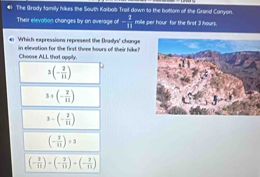 The Brady family hikes the South Kaibab Trail down to the bottom of the Grand Canyon.
Their elevation changes by an average of - 2/11  mile per hour for the first 3 hours.
Which expressions represent the Bradys' change
in elevation for the first three hours of their hike?
Choose ALL that apply.
3(- 2/11 )
3/ (- 2/11 )
3-(- 2/11 )
(- 2/11 )/ 3
(- 2/11 )+(- 2/11 )+(- 2/11 )