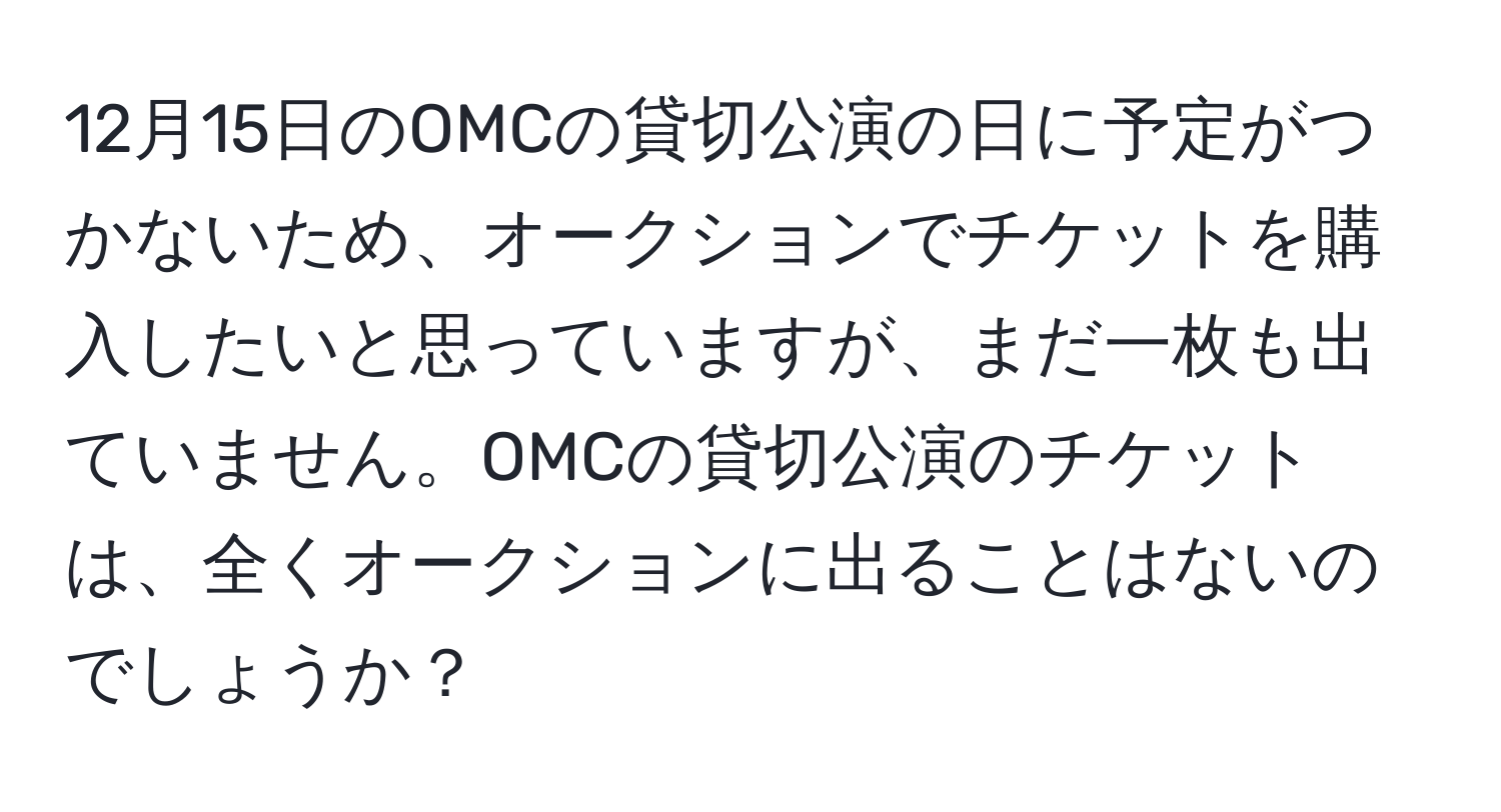 12月15日のOMCの貸切公演の日に予定がつかないため、オークションでチケットを購入したいと思っていますが、まだ一枚も出ていません。OMCの貸切公演のチケットは、全くオークションに出ることはないのでしょうか？