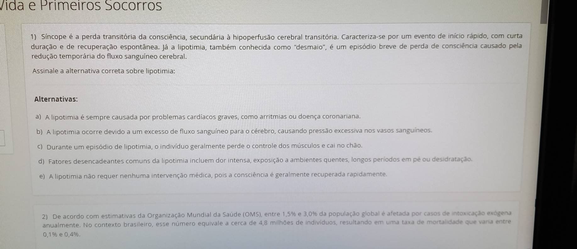 Vida e Primeiros Sócórros
1) Síncope é a perda transitória da consciência, secundária à hipoperfusão cerebral transitória. Caracteriza-se por um evento de início rápido, com curta
duração e de recuperação espontânea. Já a lipotimia, também conhecida como "desmaio", é um episódio breve de perda de consciência causado pela
tedução temporária do fluxo sanguíneo cerebral.
Assinale a alternativa correta sobre lipotimia:
Alternativas:
a) A lipotimia é sempre causada por problemas cardíacos graves, como arritmias ou doença coronariana.
b) A lipotimia ocorre devido a um excesso de fluxo sanguíneo para o cérebro, causando pressão excessiva nos vasos sanguíneos.
c) Durante um episódio de lipotimia, o indivíduo geralmente perde o controle dos músculos e cai no chão.
d) Fatores desencadeantes comuns da lipotimia incluem dor intensa, exposição a ambientes quentes, longos períodos em pé ou desidratação.
e) A lipotimia não requer nenhuma intervenção médica, pois a consciência é geralmente recuperada rapidamente.
2) De acordo com estimativas da Organização Mundial da Saúde (OMS), entre 1, 5% e 3, 0% da população global é afetada por casos de intoxicação exógena
anualmente. No contexto brasileiro, esse número equivale a cerca de 4,8 milhões de indivíduos, resultando em uma taxa de mortalidade que varia entre
0,1% e 0,4%.