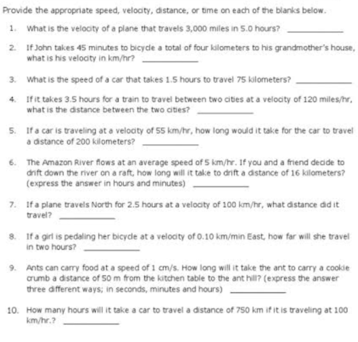 Provide the appropriate speed, velocity, distance, or time on each of the blanks below. 
1. What is the velocity of a plane that travels 3,000 miles in 5.0 hours?_ 
2. If John takes 45 minutes to bicycle a total of four kilometers to his grandmother's house, 
what is his velocity in km/hr?_ 
3. What is the speed of a car that takes 1.5 hours to travel 75 kilometers?_ 
4. If it takes 3.5 hours for a train to travel between two cities at a velocity of 120 miles/hr, 
what is the distance between the two cities?_ 
5. If a car is traveling at a velocity of 55 km/hr, how long would it take for the car to travel 
a distance of 200 kilometers?_ 
6. The Amazon River flows at an average speed of 5 km/hr. If you and a friend decide to 
drift down the river on a raft, how long will it take to drift a distance of 16 kilometers? 
(express the answer in hours and minutes)_ 
7. If a plane travels North for 2.5 hours at a velocity of 100 km/hr, what distance did it 
travel ?_ 
8. If a girl is pedaling her bicycle at a velocity of 0.10 km/min East, how far will she travel 
in two hours?_ 
9. Ants can carry food at a speed of 1 cm/s. How long will it take the ant to carry a cookie 
crumb a distance of 50 m from the kitchen table to the ant hill? (express the answer 
three different ways; in seconds, minutes and hours)_ 
10. How many hours will it take a car to travel a distance of 750 km if it is traveling at 100
km/hir.?_