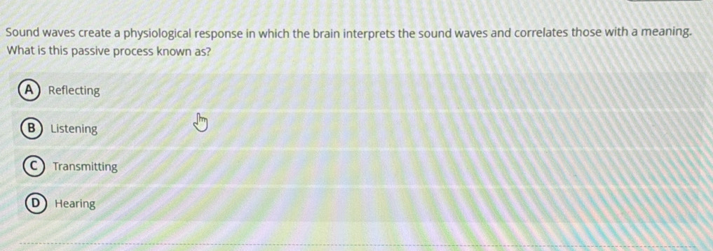 Sound waves create a physiological response in which the brain interprets the sound waves and correlates those with a meaning.
What is this passive process known as?
A Reflecting
B Listening
C Transmitting
D Hearing