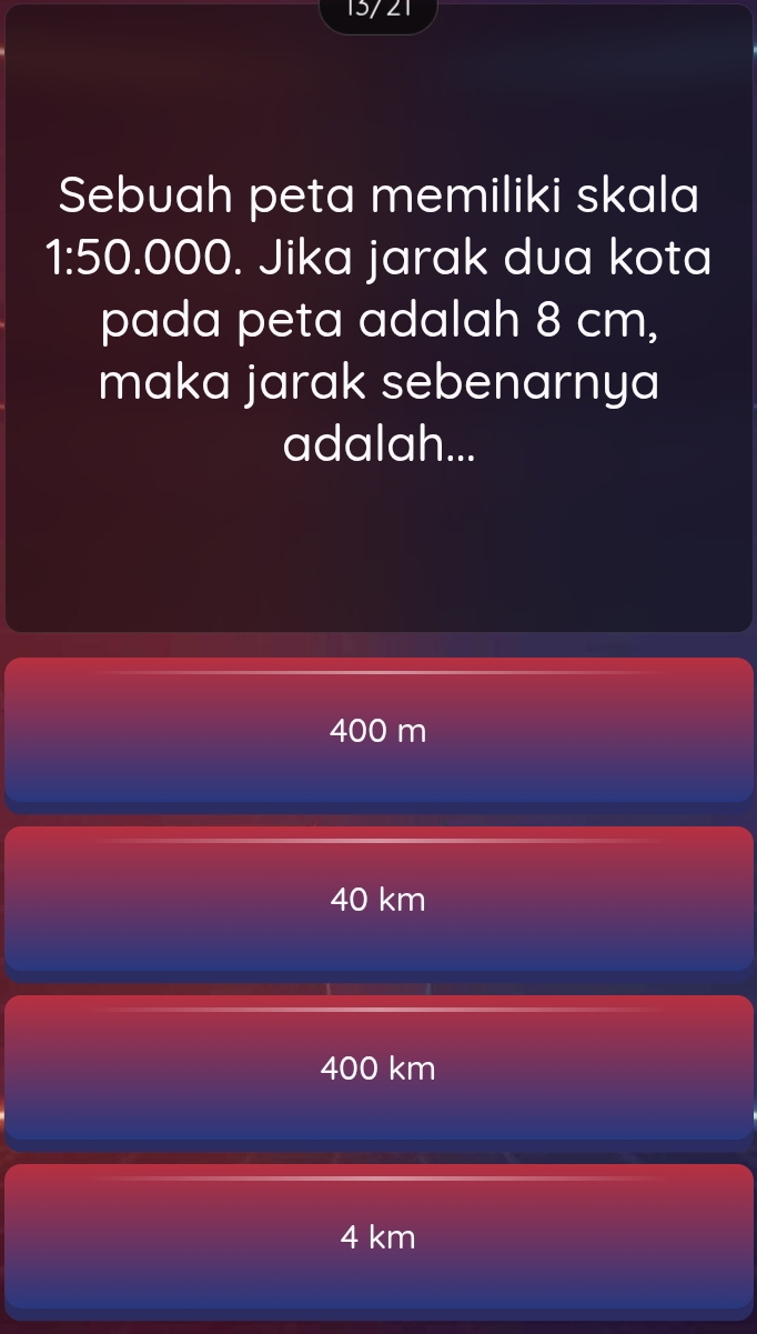 15/ 21
Sebuah peta memiliki skala
1:5 ( .000. Jika jarak dua kota
pada peta adalah 8 cm,
maka jarak sebenarnya
adalah...
400 m
40 km
400 km
4 km