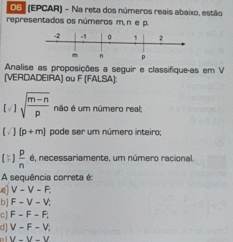 O6 (EPCAR) - Na reta dos números reais abaixo, estão
representados os números m, n e p.
Analise as proposições a seguir e classifique-as em V
(VERDADEIRA) ou F (FALSA):
sqrt(frac m-n)p não é um número real;
(p+m) pode ser um número inteiro;
 p/n  é, necessariamente, um número racional.
A sequência correta é:
V-V-F;
b] F-V-V;
c] F-F-F;
d] V-F-V;
el V-V-V