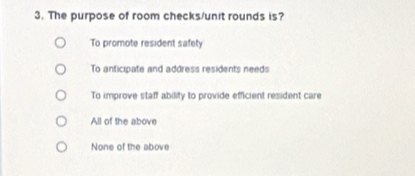 The purpose of room checks/unit rounds is?
To promote resident safety
To anticipate and address residents needs
To improve staff ability to provide efficient resident care
All of the above
None of the above