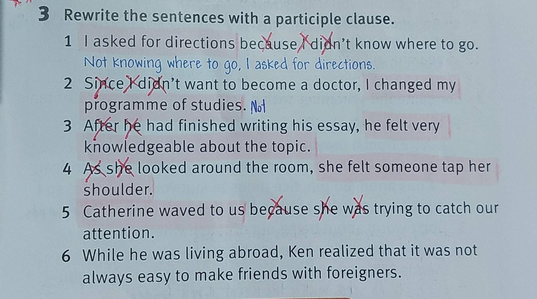 Rewrite the sentences with a participle clause. 
1 I asked for directions because I didn’t know where to go. 
Not knowing where to go, I asked for directions. 
2 Since I didn’t want to become a doctor, I changed my 
programme of studies. 
3 After he had finished writing his essay, he felt very 
knowledgeable about the topic. 
4 As she looked around the room, she felt someone tap her 
shoulder. 
5 Catherine waved to us because she was trying to catch our 
attention. 
6 While he was living abroad, Ken realized that it was not 
always easy to make friends with foreigners.