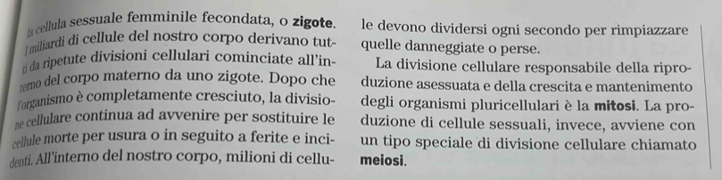 la cellula sessuale femmínile fecondata, o zigote. le devono dividersi ogni secondo per rimpiazzare 
I miliardi di cellule del nostro corpo derivano tut quelle danneggiate o perse. 
ri da ripetute divisioni cellulari cominciate all’in- La divisione cellulare responsabile della ripro- 
terno del corpo materno da uno zigote. Dopo che duzione asessuata e della crescita e mantenimento 
lorganismo è completamente cresciuto, la divisio- degli organismi pluricellulari è la mitosi. La pro- 
ne cellulare continua ad avvenire per sostituire le duzione di cellule sessuali, invece, avviene con 
cellule morte per usura o in seguito a ferite e inci- un tipo speciale di divisione cellulare chiamato 
denti. All'interno del nostro corpo, milioni di cellu- meiosi.