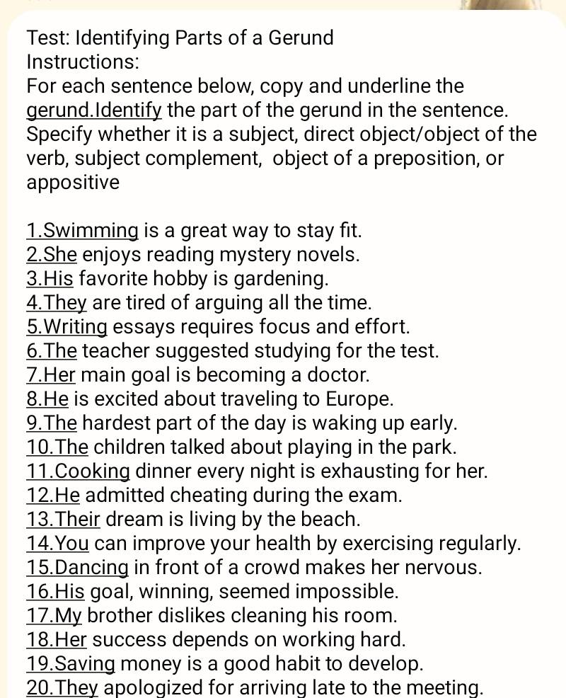 Test: Identifying Parts of a Gerund 
Instructions: 
For each sentence below, copy and underline the 
gerund.Identify the part of the gerund in the sentence. 
Specify whether it is a subject, direct object/object of the 
verb, subject complement, object of a preposition, or 
appositive 
1.Swimming is a great way to stay fit. 
2.She enjoys reading mystery novels. 
3.His favorite hobby is gardening. 
4.They are tired of arguing all the time. 
5.Writing essays requires focus and effort. 
6.The teacher suggested studying for the test. 
7.Her main goal is becoming a doctor. 
8.He is excited about traveling to Europe. 
9.The hardest part of the day is waking up early. 
10.The children talked about playing in the park. 
11.Cooking dinner every night is exhausting for her. 
12.He admitted cheating during the exam. 
13.Their dream is living by the beach. 
14.You can improve your health by exercising regularly. 
15.Dancing in front of a crowd makes her nervous. 
16.His goal, winning, seemed impossible. 
17.My brother dislikes cleaning his room. 
18.Her success depends on working hard. 
19.Saving money is a good habit to develop. 
20.They apologized for arriving late to the meeting.