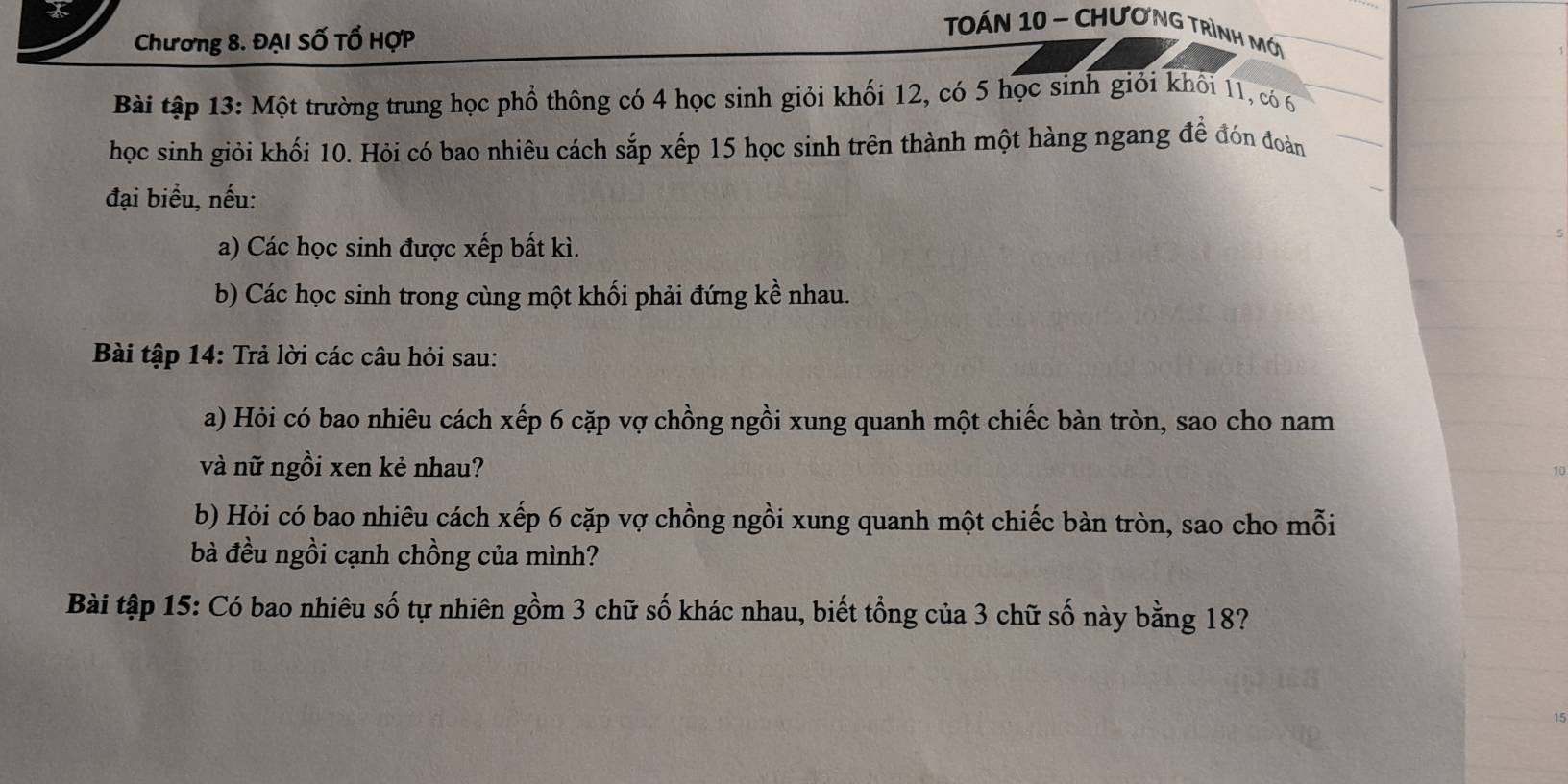 Chương 8. ĐẠI Số Tổ HợP 
Toán 10 - Chương trình mớ 
Bài tập 13: Một trường trung học phổ thông có 4 học sinh giỏi khối 12, có 5 học sinh giỏi khổi 11, có 6
học sinh giỏi khối 10. Hỏi có bao nhiêu cách sắp xếp 15 học sinh trên thành một hàng ngang để đón đoàn 
đại biểu, nếu: 
a) Các học sinh được xếp bất kì. 
b) Các học sinh trong cùng một khối phải đứng kề nhau. 
Bài tập 14: Trả lời các câu hỏi sau: 
a) Hỏi có bao nhiêu cách xếp 6 cặp vợ chồng ngồi xung quanh một chiếc bàn tròn, sao cho nam 
và nữ ngồi xen kẻ nhau? 
b) Hỏi có bao nhiêu cách xếp 6 cặp vợ chồng ngồi xung quanh một chiếc bàn tròn, sao cho mỗi 
bà đều ngồi cạnh chồng của mình? 
Bài tập 15: Có bao nhiêu số tự nhiên gồm 3 chữ số khác nhau, biết tổng của 3 chữ số này bằng 18?