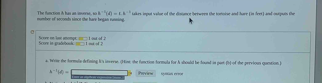 The function h has an inverse, so h^(-1)(d)=t.h^(-1) takes input value of the distance between the tortoise and hare (in feet) and outputs the 
number of seconds since the hare began running. 
Score on last attempt: 1 out of 2 
Score in gradebook: 1 out of 2 
a. Write the formula defining h's inverse. (Hint: the function formula for h should be found in part (b) of the previous question.)
h^(-1)(d)= Preview syntax error 
Enter an algebraic expression [more..]