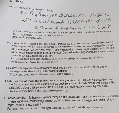 URAIAN
41. Perhatikan Q.S. Ali Imran/3: 190-191
quan ge  o ée
e ae  c  t  he 
Di antara cara menunjukkan kekaguman kita pada ciptaan Allah adalah dengan membaca
doa sebagaimana tercantum dalam ayst di atas.
Arti dari doa tersebut adalah ... .
42. Husna memiliki secrang adik laki. Setelah ayahnya wafat ia mendapatkan warisan lebin sedikit
dibandingkan adik laki-lakinya, la merasa in can momprotes proses pembagian warisan itu, Iburya
lafu menjelaskan Q.s. An Nisaa' ayat 11 yang menerangkan bahwa bagian scorang anak laki-laki
sama dengan bagian dua orang anak perempuan. Dengan kata lain, bagian anak perempuan adalah
setengah dari satu bagían anak laki-laki .
Dalam keadaan demikian, perilaku yang tepat yang dapat dilakukan Husna jika ia
mengimani A1 Quran dengan baik adalah ... .
43. Sultan mendapat hadiah car temannya berupa calana dengan model robek-robek di bagian
pahanya. Ketika dicoba pakai, aurat pahanya terbuka.
Sikap yang scharusnya dilakukan olch Sultan adalah ... .
44. Ibu Zahra wafat, meninggalkan harta warisan sebanyak Rp 56.000.000. Ahli warisnya terdiri dari
ibu, bapak, suami, satu anak laki-laki dan dua anak perempuan. Almarhumah memiliki hutang Rp
1.500.000,-, biaya untuk perawatan Rp 4.000.000,- dan meninggalkan wasiat Rp 2.500.000,- .
Uraikan berapa bagian ahli waris masing-masing?
45. Setelah abad ke-16, Eropa mengallami kemajuan luar biasa dalam lapangan kebudayaan, ekonomi
ilmu pengetahuan, dan teknologi. Sementars Umat Islam semakin tertinggall jauh hampir di semua
aspek, bahkan hingga saat ini.
Perilaku yang harus dilakukan agar Umat Islam dapat kembali jaya adalah .... .