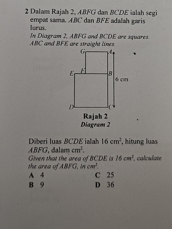 Dalam Rajah 2, ABFG dan BCDE ialah segi
empat sama. ABC dan BFE adalah garis
lurus.
In Diagram 2, ABFG and BCDE are squares.
ABC and BFE are straight lines.
Rajah 2
Diagram 2
Diberi luas BCDE ialah 16cm^2 , hitung luas
ABFG, dalam cm^2. 
Given that the area of BCDE is 16cm^2 , calculate
the area of ABFG, in cm^2.
A 4 C 25
B 9 D 36