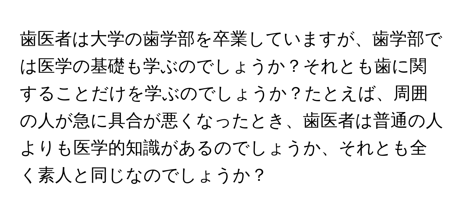 歯医者は大学の歯学部を卒業していますが、歯学部では医学の基礎も学ぶのでしょうか？それとも歯に関することだけを学ぶのでしょうか？たとえば、周囲の人が急に具合が悪くなったとき、歯医者は普通の人よりも医学的知識があるのでしょうか、それとも全く素人と同じなのでしょうか？