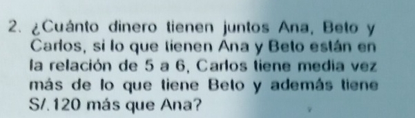 ¿Cuánto dinero tienen juntos Ana, Beto y 
Carlos, si lo que tienen Ana y Belo están en 
la relación de 5 a 6, Carlos tiene media vez 
más de lo que tiene Beto y además tiene 
S. 120 más que Ana?