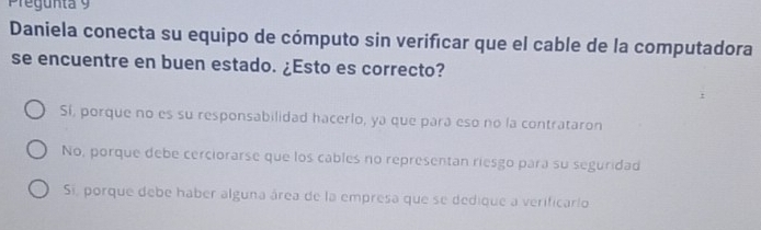 Pregunta 9 
Daniela conecta su equipo de cómputo sin verificar que el cable de la computadora
se encuentre en buen estado. ¿Esto es correcto?
Sí, porque no es su responsabilidad hacerlo, ya que pará eso no la contrataron
No, porque debe cerciorarse que los cables no representan riesgo para su seguridad
Si, porque debe haber alguna área de la empresa que se dedique a verificario