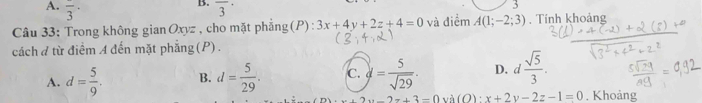 frac 3· overline 3^((·) 
Câu 33: Trong không gian Oxyz , cho mặt phẳng(P): 3x+4y+2z+4=0 và điềm A(1;-2;3). Tính khoảng
cách đ từ điểm A đến mặt phẳng(P).
A. d=frac 5)9. d= 5/29 . d= 5/sqrt(29) . 
B.
C.
D. d  sqrt(5)/3 .
2y-2z+3=0 và (O) ; x+2y-2z-1=0. Khoảng