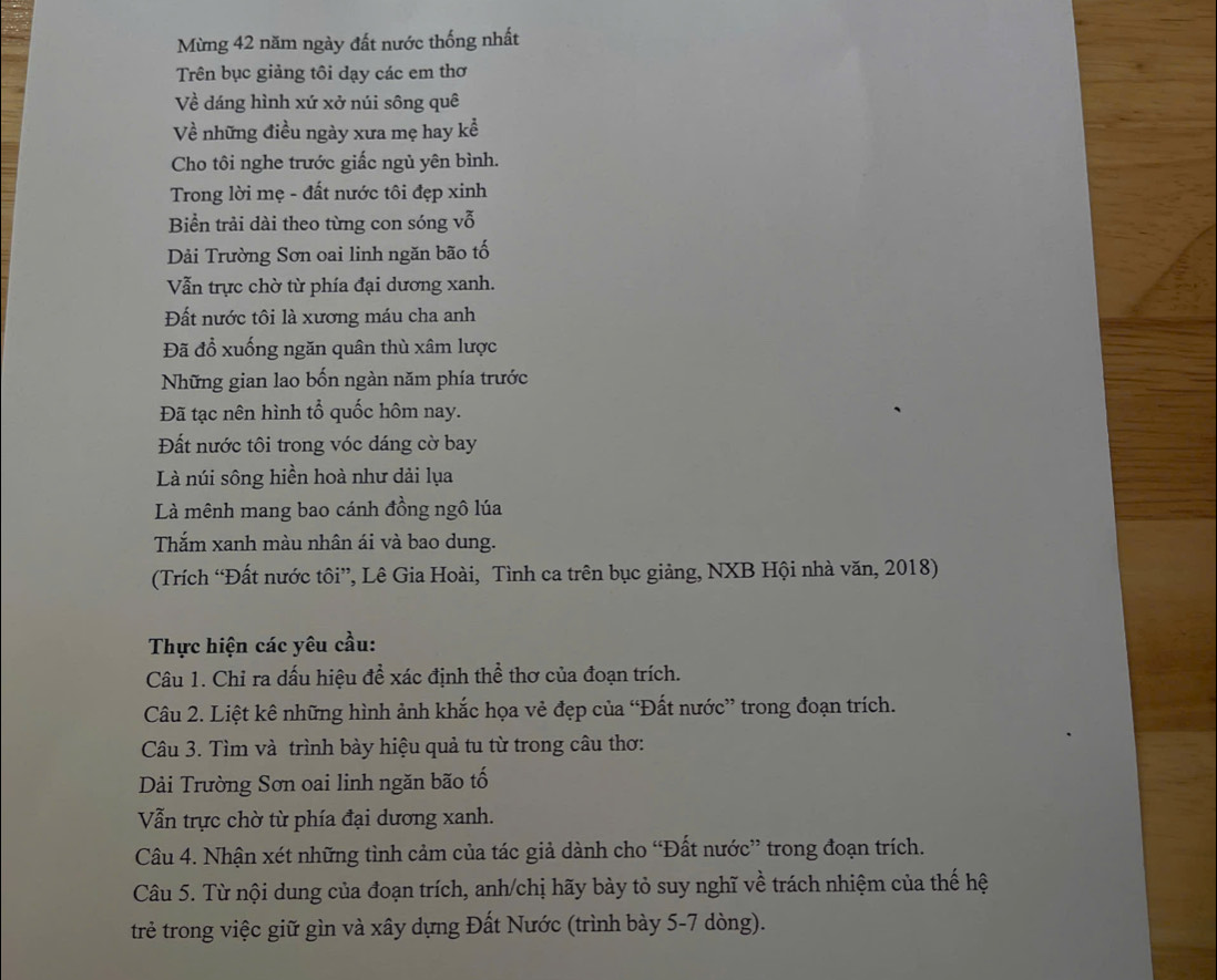Mừng 42 năm ngày đất nước thống nhất
Trên bục giảng tôi dạy các em thơ
Về dáng hình xứ xở núi sông quê
Về những điều ngày xưa mẹ hay kể
Cho tôi nghe trước giấc ngủ yên bình.
Trong lời mẹ - đất nước tôi đẹp xinh
Biển trải dài theo từng con sóng vỗ
Dải Trường Sơn oai linh ngăn bão tố
Vẫn trực chờ từ phía đại dương xanh.
Đất nước tôi là xương máu cha anh
Đã đổ xuống ngăn quân thù xâm lược
Những gian lao bốn ngàn năm phía trước
Đã tạc nên hình tổ quốc hôm nay.
Đất nước tôi trong vóc dáng cờ bay
Là núi sông hiền hoà như dải lụa
Là mênh mang bao cánh đồng ngô lúa
Thắm xanh màu nhân ái và bao dung.
(Trích “Đất nước tôi”, Lê Gia Hoài, Tình ca trên bục giảng, NXB Hội nhà văn, 2018)
Thực hiện các yêu cầu:
Câu 1. Chỉ ra dấu hiệu đề xác định thể thơ của đoạn trích.
Câu 2. Liệt kê những hình ảnh khắc họa vẻ đẹp của “Đất nước” trong đoạn trích.
Câu 3. Tìm và trình bày hiệu quả tu từ trong câu thơ:
Dải Trường Sơn oai linh ngăn bão tố
Vẫn trực chờ từ phía đại dương xanh.
Câu 4. Nhận xét những tình cảm của tác giả dành cho “Đất nước” trong đoạn trích.
Câu 5. Từ nội dung của đoạn trích, anh/chị hãy bày tỏ suy nghĩ về trách nhiệm của thế hệ
trẻ trong việc giữ gìn và xây dựng Đất Nước (trình bày 5-7 dòng).