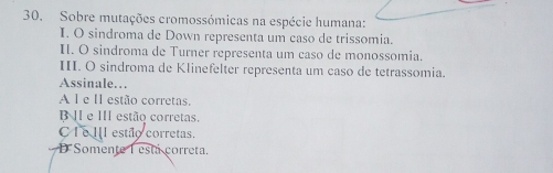 Sobre mutações cromossómicas na espécie humana:
I. O sindroma de Down representa um caso de trissomia.
I. O sindroma de Turner representa um caso de monossomia.
III. O sindroma de Klinefelter representa um caso de tetrassomia.
Assinale…
A l e ll estão corretas.
e III estão corretas.
C e II estão corretas.
D Somente 1 está correta.