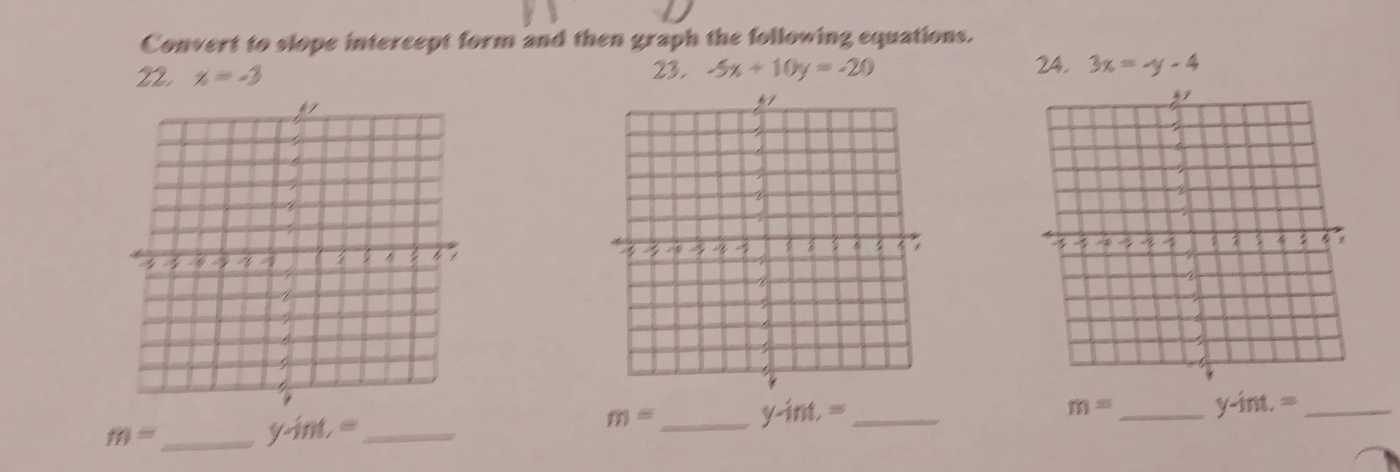 Convert to slope intercept form and then graph the following equations. 
24. 
22, x=-3 23. -5x+10y=-20 3x=-y-4
m= _ 
_ y-int,=
m= _
y-int.= _ 
_ m=
y-int,= _