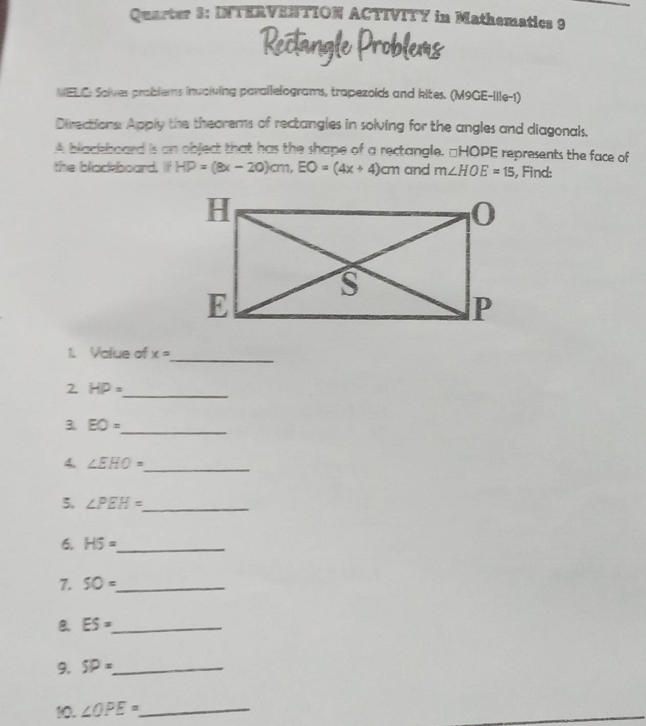 Quarter 3: INTERVENTION ACTIVITY in Mathematics 9 
NELC: Solves prablems inuciving parallelograms, trapezoids and kites. (M9GE-Ille-1) 
Directions Apply the theorems of rectangles in solving for the angles and diagonals, 
A blackboard is an objec that has the shape of a rectangle. □ HOPE represents the face of 
the black board. If HP=(8x-20)cm, EO=(4x+4)cm and m∠ HOE=15 , Find: 
1. Value of x=
_ 
2 HP= _ 
3. EO= _ 
4. ∠ EHO= _ 
5. ∠ PEH= _ 
6. H5= _ 
1. SO= _ 
8. ES= _ 
9. SP= _ 
10. ∠ OPE= _