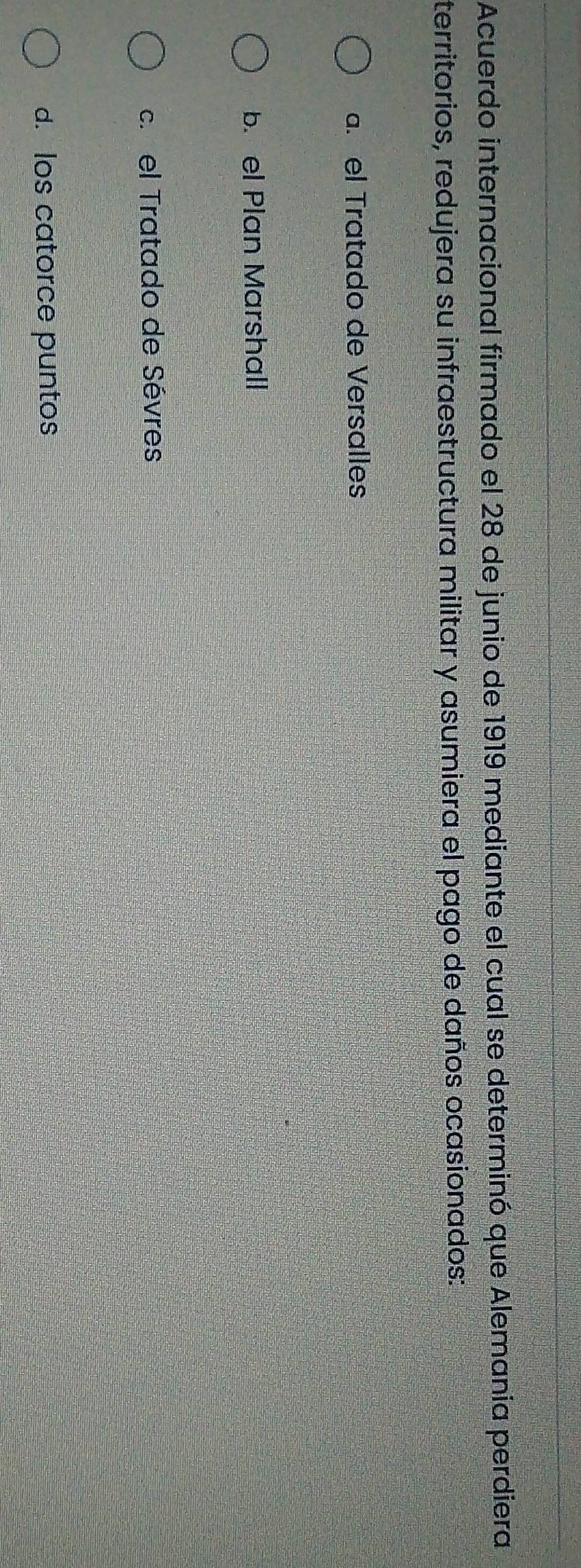 Acuerdo internacional firmado el 28 de junio de 1919 mediante el cual se determinó que Alemania perdiera
territorios, redujera su infraestructura militar y asumiera el pago de daños ocasionados:
a. el Tratado de Versalles
b. el Plan Marshall
c. el Tratado de Sévres
d. los catorce puntos