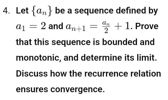 Let  a_n be a sequence defined by
a_1=2 and a_n+1=frac a_n2+1. Prove 
that this sequence is bounded and 
monotonic, and determine its limit. 
Discuss how the recurrence relation 
ensures convergence.