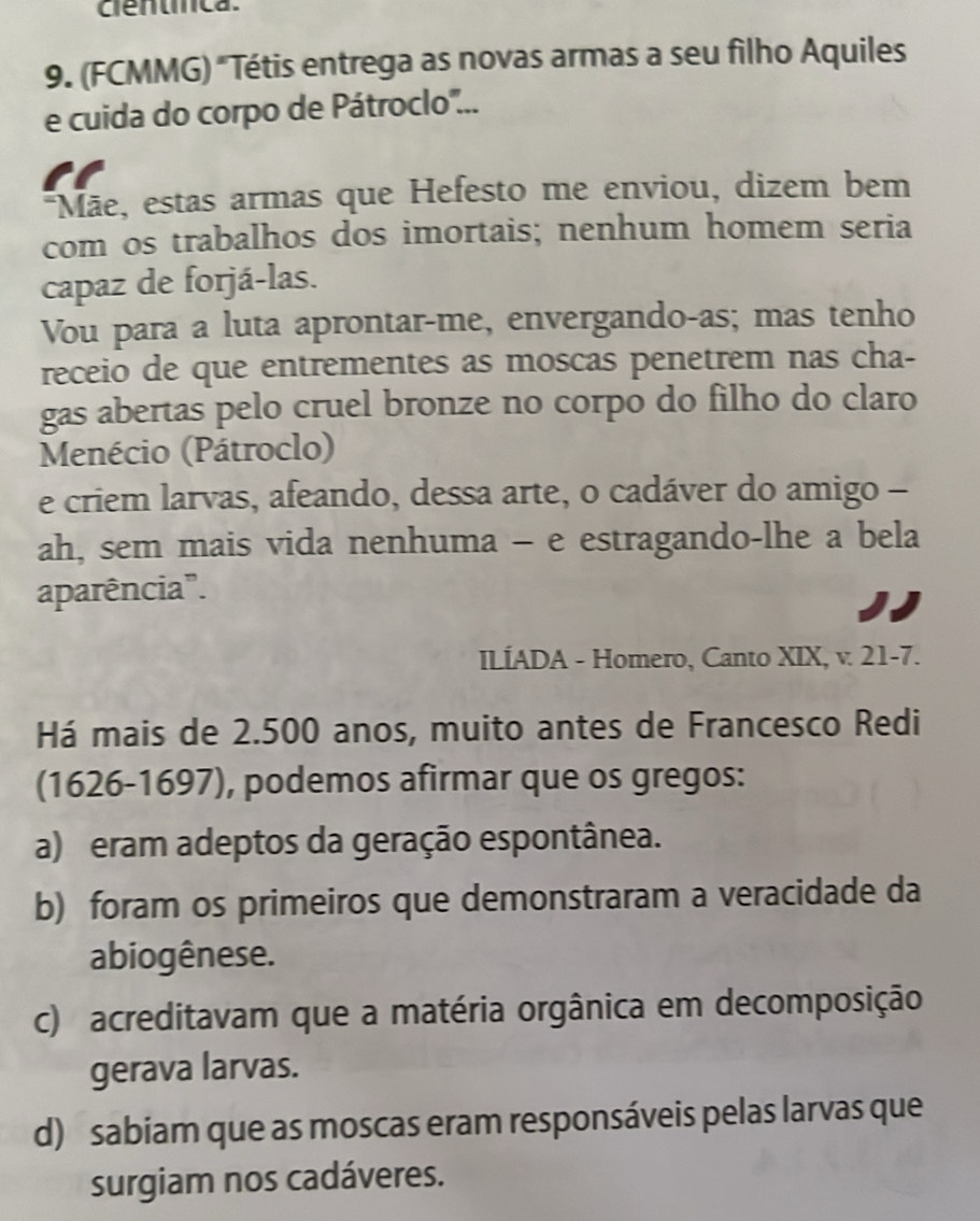 cêntínca.
9. (FCMMG) "Tétis entrega as novas armas a seu filho Aquiles
e cuida do corpo de Pátroclo...
Mãe, estas armas que Hefesto me enviou, dizem bem
com os trabalhos dos imortais; nenhum homem seria
capaz de forjá-las.
Vou para a luta aprontar-me, envergando-as; mas tenho
receio de que entrementes as moscas penetrem nas cha-
gas abertas pelo cruel bronze no corpo do filho do claro
Menécio (Pátroclo)
e criem larvas, afeando, dessa arte, o cadáver do amigo -
ah, sem mais vida nenhuma - e estragando-lhe a bela
aparência".
ILÍADA - Homero, Canto XIX, v. 21-7.
Há mais de 2.500 anos, muito antes de Francesco Redi
(1626-1697), podemos afirmar que os gregos:
a) eram adeptos da geração espontânea.
b) foram os primeiros que demonstraram a veracidade da
abiogênese.
c) acreditavam que a matéria orgânica em decomposição
gerava larvas.
d) sabiam que as moscas eram responsáveis pelas larvas que
surgiam nos cadáveres.