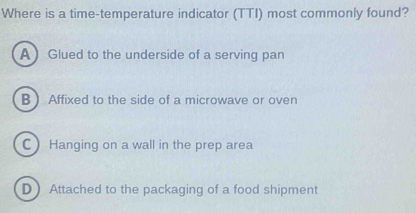 Where is a time-temperature indicator (TTI) most commonly found?
A Glued to the underside of a serving pan
B  Affixed to the side of a microwave or oven
C Hanging on a wall in the prep area
D Attached to the packaging of a food shipment