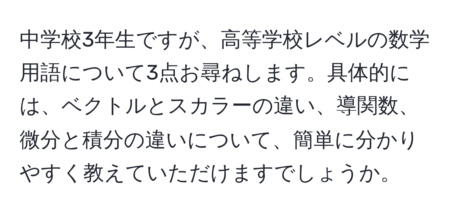 中学校3年生ですが、高等学校レベルの数学用語について3点お尋ねします。具体的には、ベクトルとスカラーの違い、導関数、微分と積分の違いについて、簡単に分かりやすく教えていただけますでしょうか。